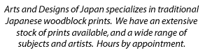 Arts and Designs of
			Japan specializes in traditional Japanese woodblock prints. We have an
			extensive stock of prints available, and a wide range of subjects and
			artists. Hours by appointment.